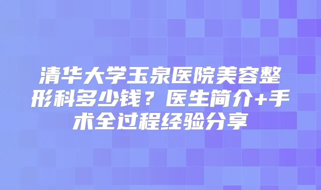 清华大学玉泉医院美容整形科多少钱？医生简介+手术全过程经验分享