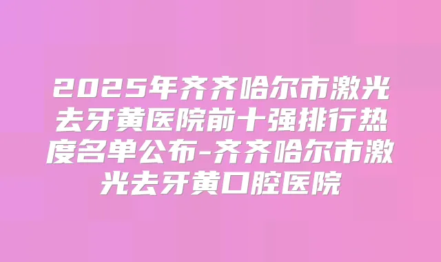 2025年齐齐哈尔市激光去牙黄医院前十强排行热度名单公布-齐齐哈尔市激光去牙黄口腔医院