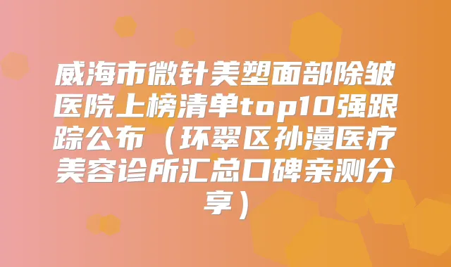 威海市微针美塑面部除皱医院上榜清单top10强跟踪公布（环翠区孙漫医疗美容诊所汇总口碑亲测分享）
