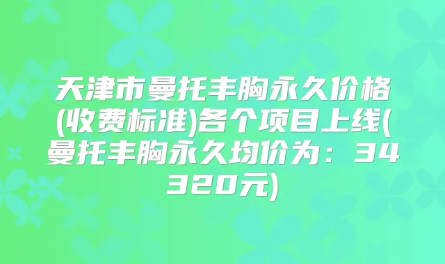 天津市曼托丰胸永久价格(收费标准)各个项目上线(曼托丰胸永久均价为:34320元)