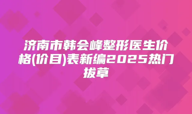 济南市韩会峰整形医生价格(价目)表新编2025热门拔草