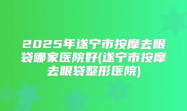2025年遂宁市按摩去眼袋哪家医院好(遂宁市按摩去眼袋整形医院)