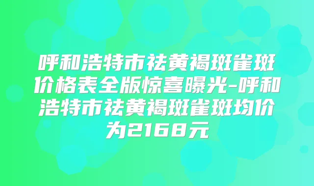 呼和浩特市祛黄褐斑雀斑价格表全版惊喜曝光-呼和浩特市祛黄褐斑雀斑均价为2168元
