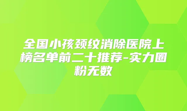 全国小孩颈纹消除医院上榜名单前二十推荐-实力圈粉无数