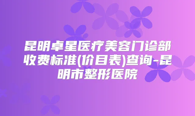 昆明卓星医疗美容门诊部收费标准(价目表)查询-昆明市整形医院