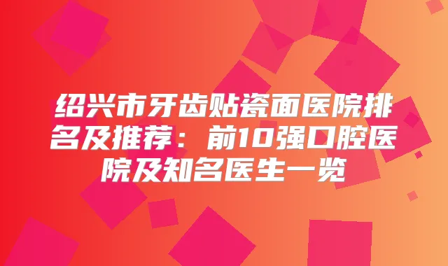 绍兴市牙齿贴瓷面医院排名及推荐:前10强口腔医院及知名医生一览