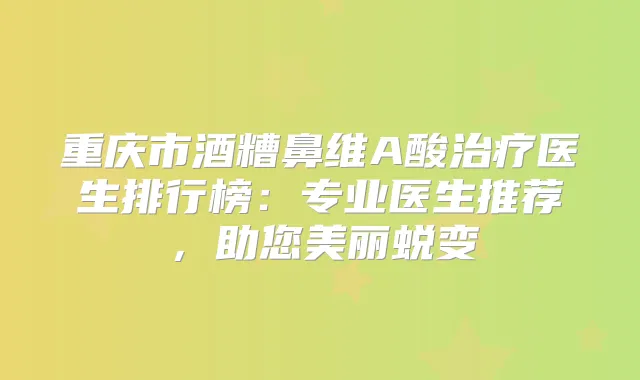 重庆市酒糟鼻维A酸医生排行榜:专业医生推荐,助您美丽蜕变