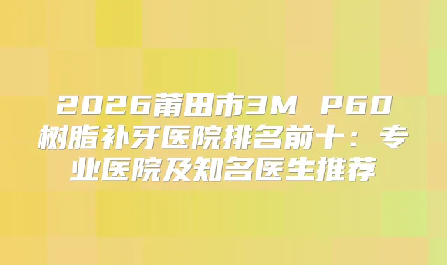2026莆田市3M P60树脂补牙医院排名前十:专业医院及知名医生推荐