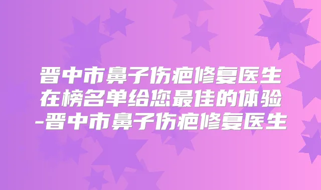 晋中市鼻子伤疤修复医生在榜名单给您佳的体验-晋中市鼻子伤疤修复医生