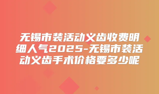 无锡市装活动义齿收费明细人气2025-无锡市装活动义齿手术价格要多少呢