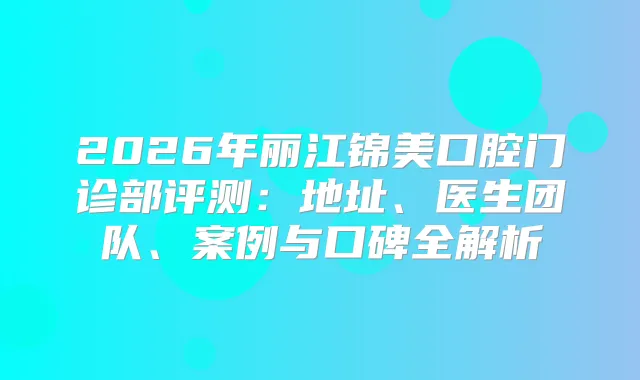 2026年丽江锦美口腔门诊部评测：地址、医生团队、案例与口碑全解析