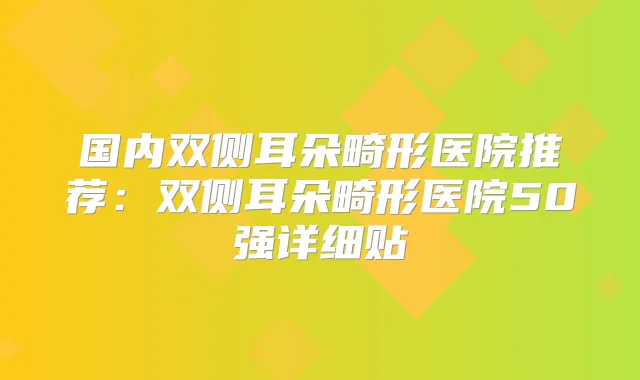 国内双侧耳朵畸形医院推荐：双侧耳朵畸形医院50强详细贴