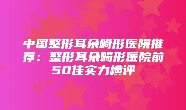 中国整形耳朵畸形医院推荐：整形耳朵畸形医院前50佳实力横评