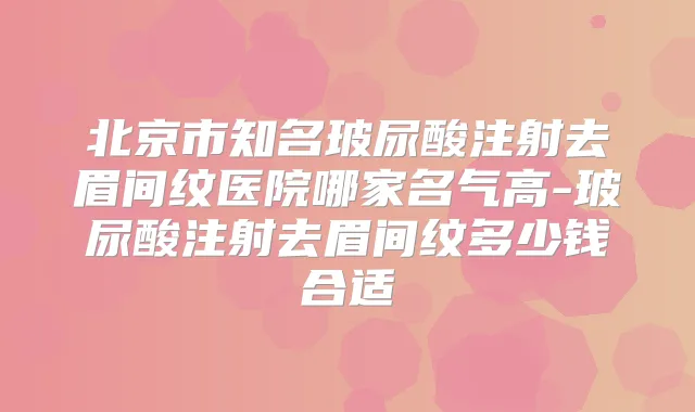 北京市知名玻尿酸注射去眉间纹医院哪家名气高-玻尿酸注射去眉间纹多少钱合适