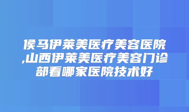 侯马伊莱美医疗美容医院,山西伊莱美医疗美容门诊部看哪家医院技术好