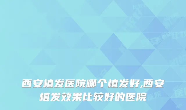 西安植发医院哪个植发好,西安植发效果比较好的医院