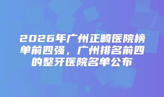 2026年广州正畸医院榜单前四强，广州排名前四的整牙医院名单公布