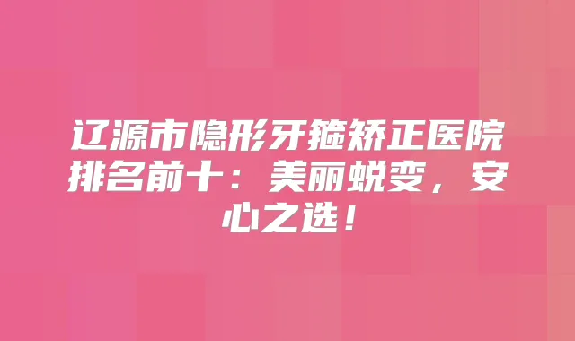 辽源市隐形牙箍矫正医院排名前十:美丽蜕变,安心之选!
