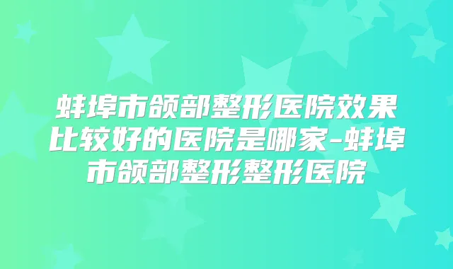 蚌埠市颌部整形医院效果比较好的医院是哪家-蚌埠市颌部整形整形医院