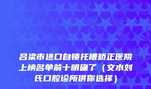 吕梁市进口自锁托槽矫正医院上榜名单前十明确了（文水刘氏口腔诊所供你选择）
