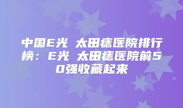 中国E光袪太田痣医院排行榜：E光袪太田痣医院前50强收藏起来