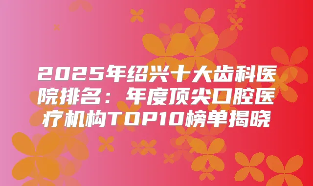 2025年绍兴十大齿科医院排名：年度口腔医疗机构TOP10榜单揭晓