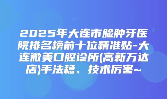 2025年大连市脸肿牙医院排名榜前十位精准贴-大连微美口腔诊所(高新万达店)手法稳、技术厉害~