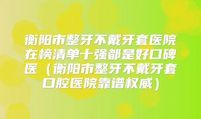衡阳市整牙不戴牙套医院在榜清单十强都是好口碑医（衡阳市整牙不戴牙套口腔医院靠谱）