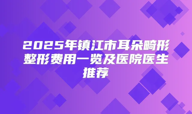 2025年镇江市耳朵畸形整形费用一览及医院医生推荐