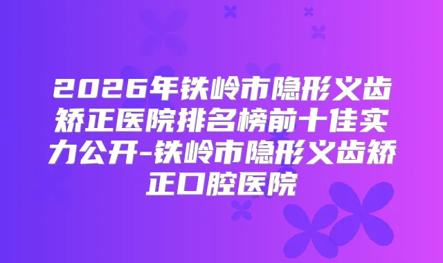 2026年铁岭市隐形义齿矫正医院排名榜前十佳实力公开-铁岭市隐形义齿矫正口腔医院