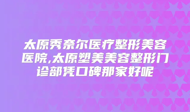 太原秀奈尔医疗整形美容医院,太原塑美美容整形门诊部凭口碑那家好呢