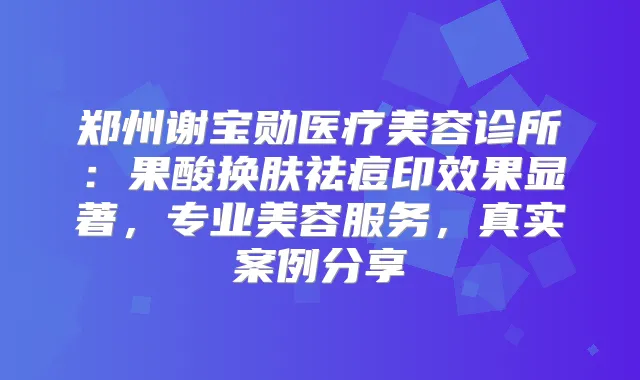 郑州谢宝勋医疗美容诊所：果酸换肤祛痘印效果显著，专业美容服务，真实案例分享