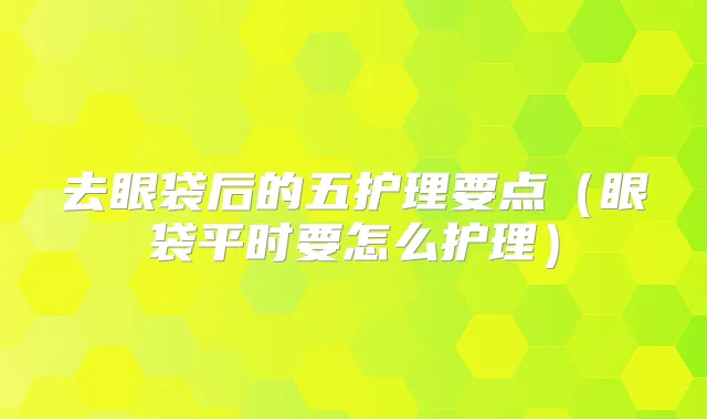 去眼袋后的五护理要点(眼袋平时要怎么护理)