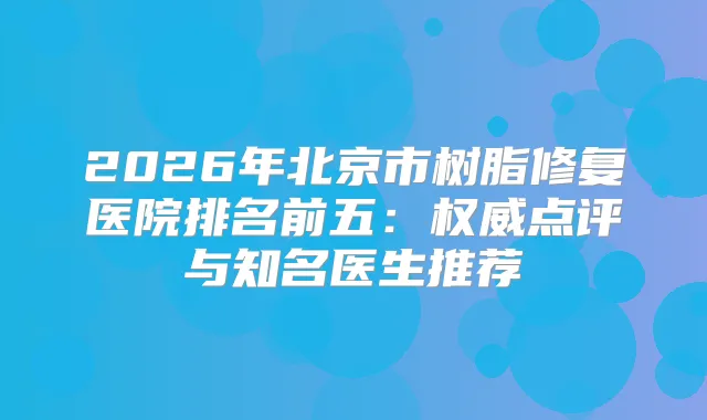 2026年北京市树脂修复医院排名前五：点评与知名医生推荐
