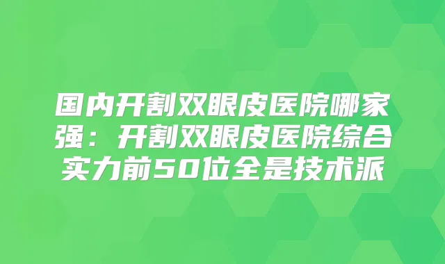 国内开割双眼皮医院哪家强：开割双眼皮医院综合实力前50位全是技术派