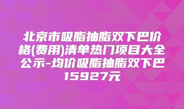 北京市吸脂抽脂双下巴价格(费用)清单热门项目大全公示-均价吸脂抽脂双下巴15927元