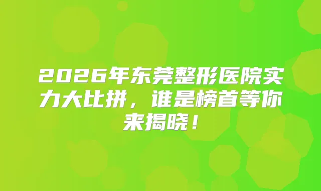 2026年东莞整形医院实力大比拼,谁是榜首等你来揭晓!
