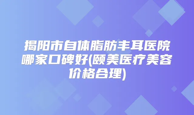 揭阳市自体脂肪丰耳医院哪家口碑好(颐美医疗美容价格合理)