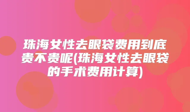 珠海女性去眼袋费用到底贵不贵呢(珠海女性去眼袋的手术费用计算)