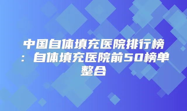中国自体填充医院排行榜：自体填充医院前50榜单整合