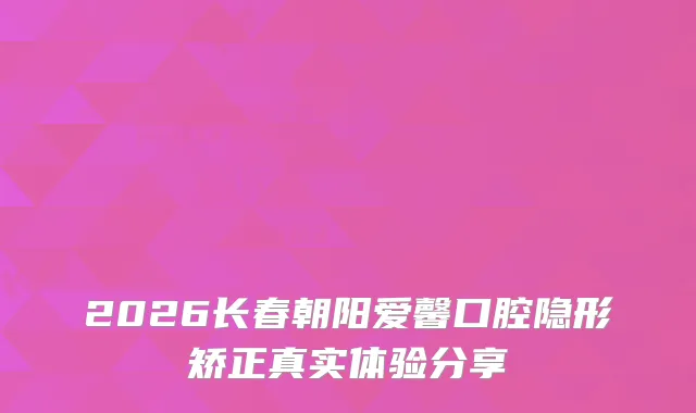 2026长春朝阳爱馨口腔隐形矫正真实体验分享
