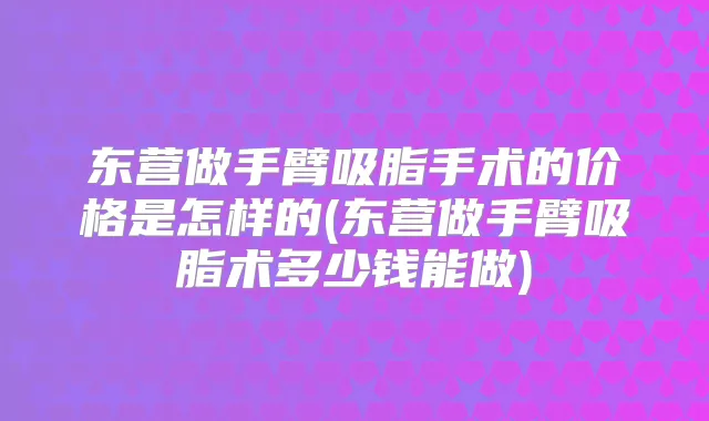 东营做手臂吸脂手术的价格是怎样的(东营做手臂吸脂术多少钱能做)