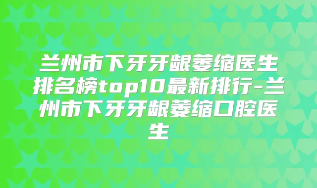 兰州市下牙牙龈萎缩医生排名榜top10新排行-兰州市下牙牙龈萎缩口腔医生