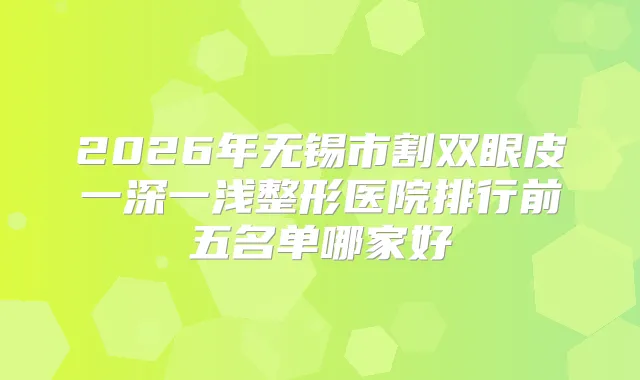 2026年无锡市割双眼皮一深一浅整形医院排行前五名单哪家好