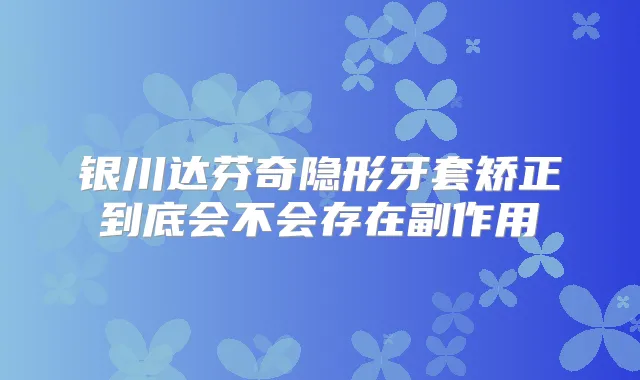 银川达芬奇隐形牙套矫正到底会不会存在副作用