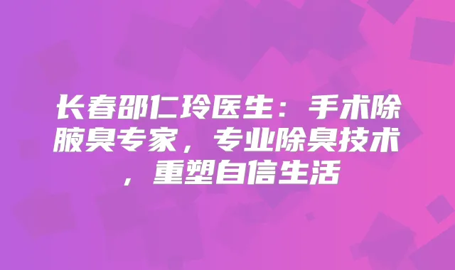 长春邵仁玲医生：手术除腋臭专家，专业除臭技术，重塑自信生活