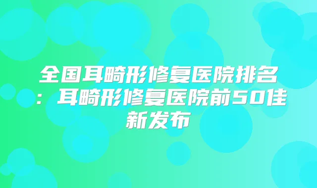全国耳畸形修复医院排名：耳畸形修复医院前50佳新发布