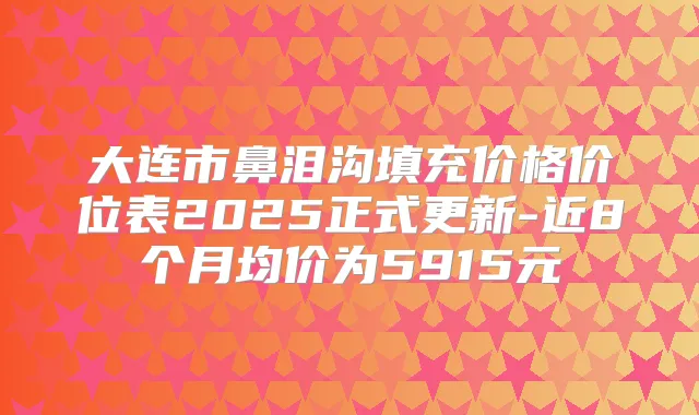 大连市鼻泪沟填充价格价位表2025正式更新-近8个月均价为5915元