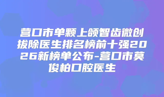 营口市单颗上颌智齿微创拔除医生排名榜前十强2026新榜单公布-营口市莫俊柏口腔医生