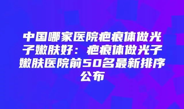 中国哪家医院疤痕体做光子嫩肤好：疤痕体做光子嫩肤医院前50名新排序公布
